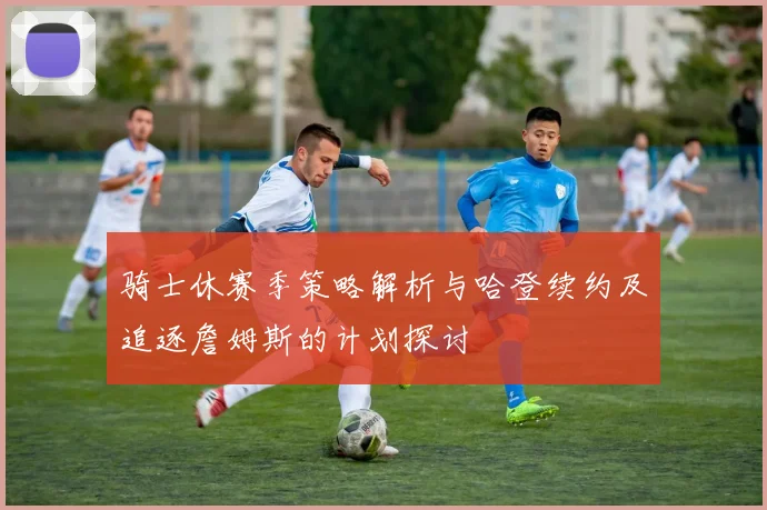 骑士休赛季策略解析与哈登续约及追逐詹姆斯的计划探讨