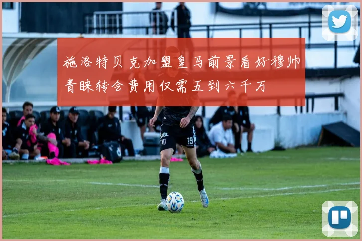 施洛特贝克加盟皇马前景看好穆帅青睐转会费用仅需五到六千万