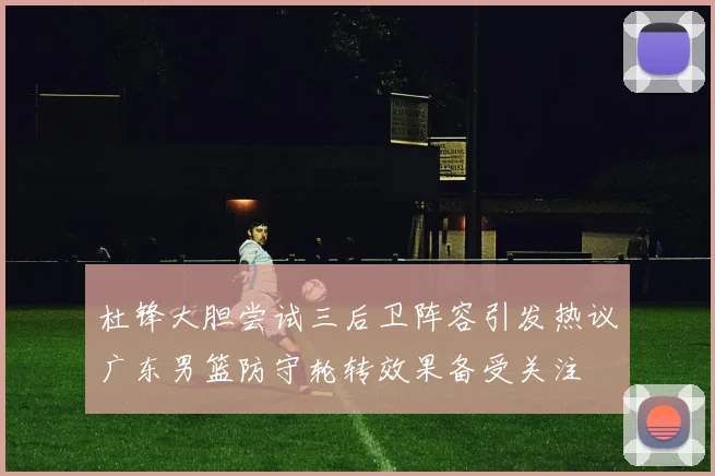 杜锋大胆尝试三后卫阵容引发热议广东男篮防守轮转效果备受关注