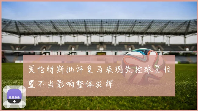 莫伦特斯批评皇马表现失控球员位置不当影响整体发挥