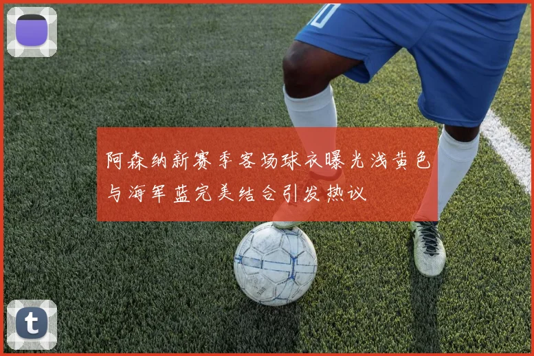 阿森纳新赛季客场球衣曝光浅黄色与海军蓝完美结合引发热议