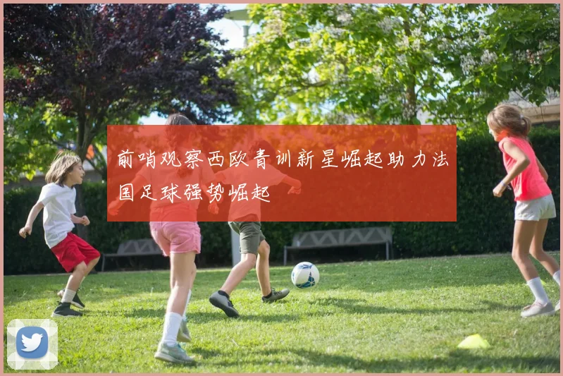 前哨观察西欧青训新星崛起助力法国足球强势崛起