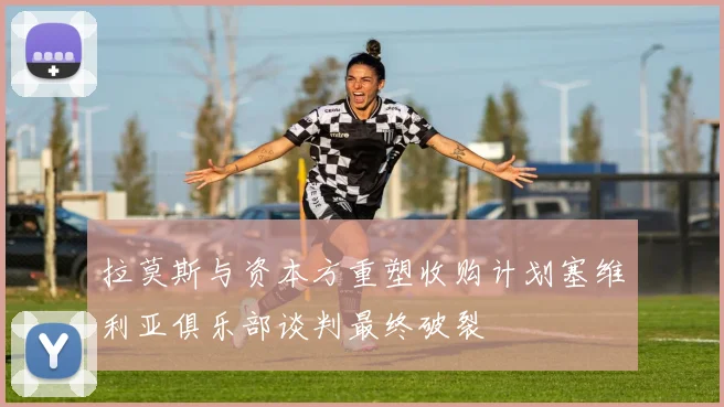 拉莫斯与资本方重塑收购计划塞维利亚俱乐部谈判最终破裂