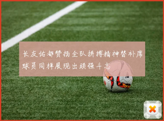 长友佑都赞扬全队拼搏精神替补席球员同样展现出顽强斗志