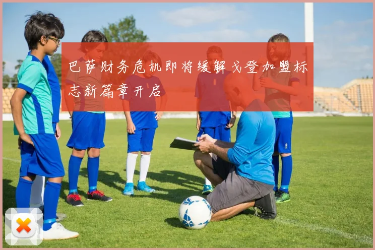 巴萨财务危机即将缓解戈登加盟标志新篇章开启