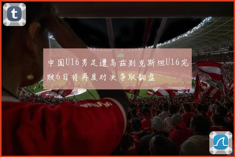 中国U16男足遭乌兹别克斯坦U16完败6日将再度对决争取翻盘
