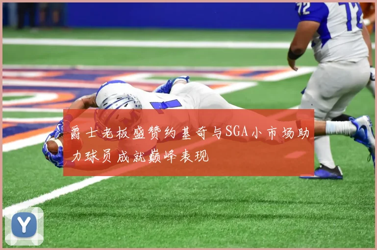爵士老板盛赞约基奇与SGA小市场助力球员成就巅峰表现