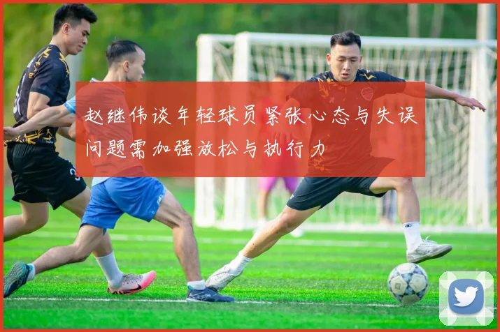 赵继伟谈年轻球员紧张心态与失误问题需加强放松与执行力