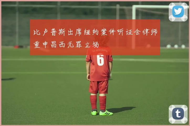 比卢普斯出席纽约案件听证会律师重申昌西无罪立场