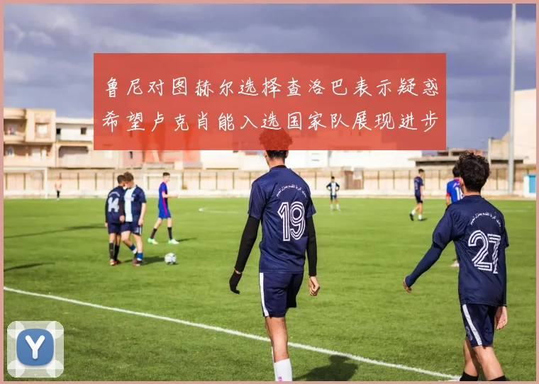 鲁尼对图赫尔选择查洛巴表示疑惑希望卢克肖能入选国家队展现进步