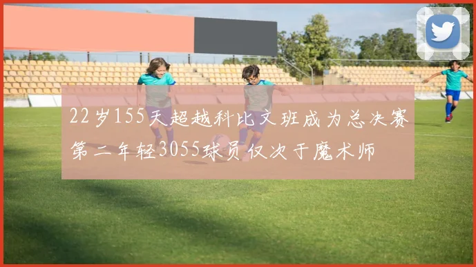 22岁155天超越科比文班成为总决赛第二年轻3055球员仅次于魔术师