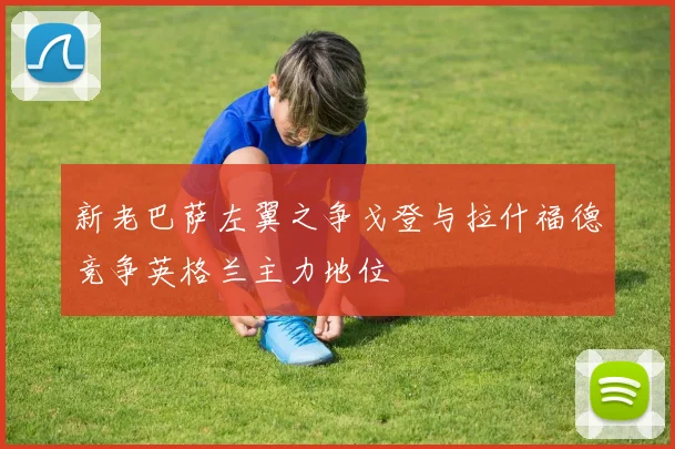 新老巴萨左翼之争戈登与拉什福德竞争英格兰主力地位