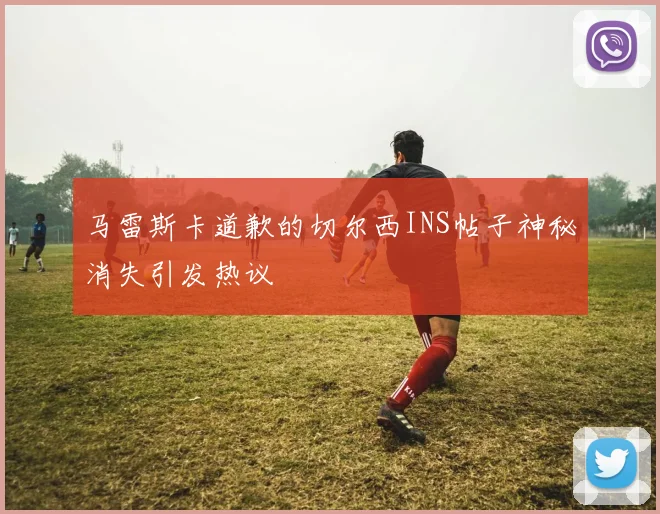 马雷斯卡道歉的切尔西INS帖子神秘消失引发热议