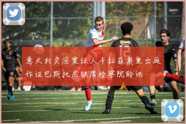 意大利卖淫案证人卡拉菲奥里出庭作证巴斯托尼缺席检察院聆讯