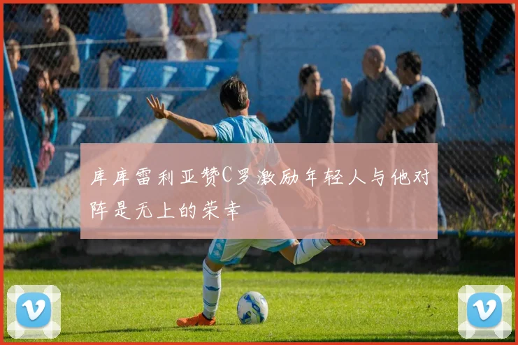 库库雷利亚赞C罗激励年轻人与他对阵是无上的荣幸