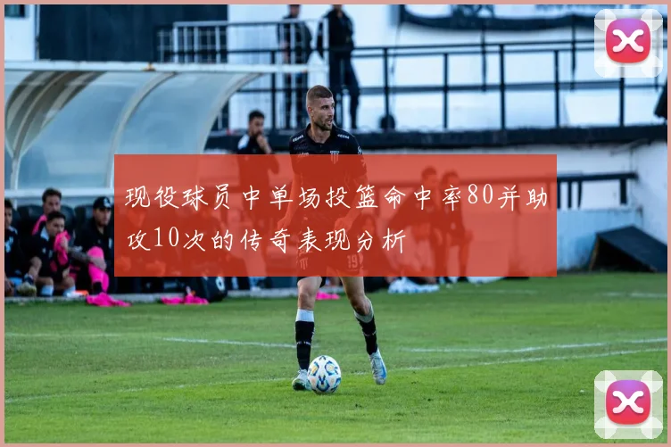 现役球员中单场投篮命中率80并助攻10次的传奇表现分析
