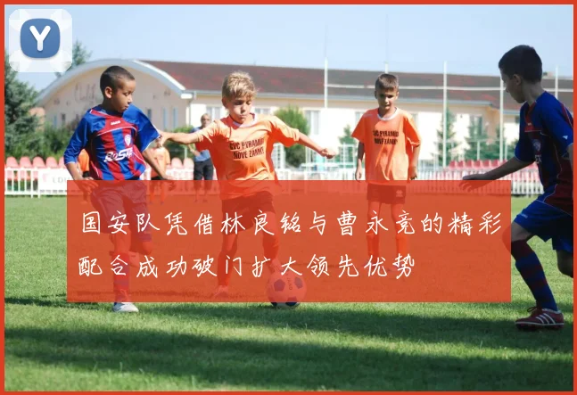 国安队凭借林良铭与曹永竞的精彩配合成功破门扩大领先优势