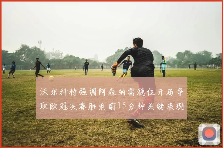 沃尔科特强调阿森纳需稳住开局争取欧冠决赛胜利前15分钟关键表现