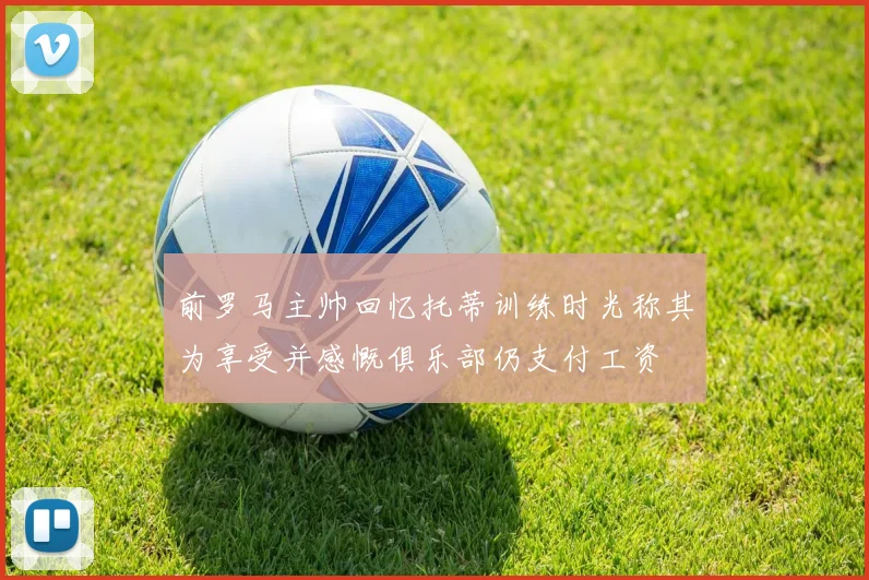 前罗马主帅回忆托蒂训练时光称其为享受并感慨俱乐部仍支付工资