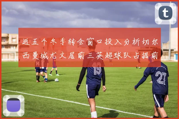 近五个冬季转会窗口投入分析切尔西曼城尤文居前三英超球队占据前十五名中的七席