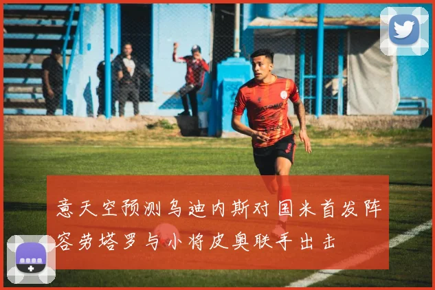 意天空预测乌迪内斯对国米首发阵容劳塔罗与小将皮奥联手出击