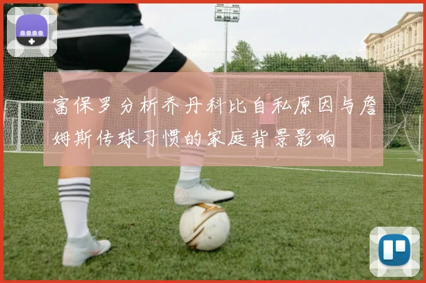 富保罗分析乔丹科比自私原因与詹姆斯传球习惯的家庭背景影响