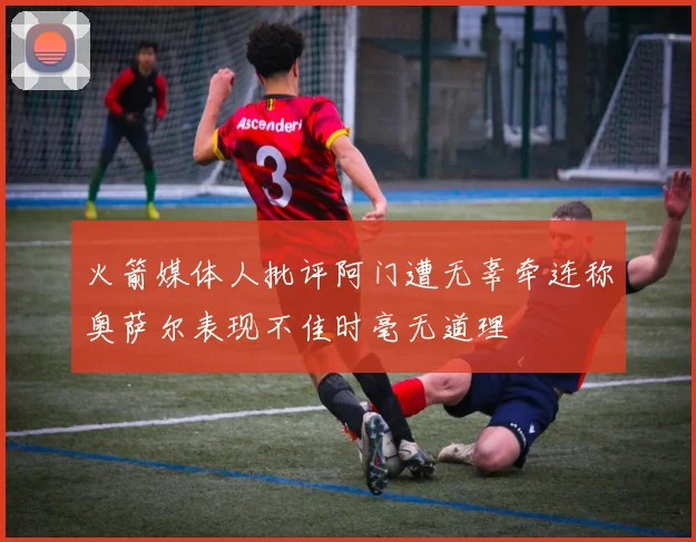 火箭媒体人批评阿门遭无辜牵连称奥萨尔表现不佳时毫无道理